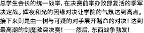 总学生会长的统一战举，在决赛前举办败部复活的季军决定战。辉夜和光的因缘对决让学院的气氛达到高点。接下来则是由一树与可疑的对手展开赌命的对决！达到最高潮的剑魔激突决赛！――然后，东西战争勃发！