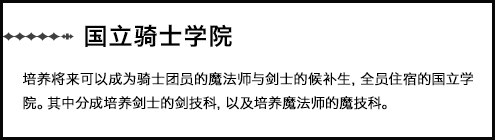 【国立骑士学院】培养将来可以成为骑士团员的魔法师与剑士的候补生，全员住宿的国立学院。其中分成培养剑士的剑技科，以及培养魔法师的魔技科。