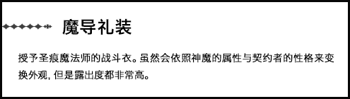 【魔导礼装】授予圣痕魔法师的战斗衣。虽然会依照神魔的属性与契约者的性格来变换外观，但是露出度都非常高。