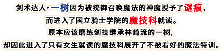 剣剑术达人・一树因为被统御召唤魔法的神魔授予了谜痕，而进入了国立骑士学院的魔技科就读。原本应该磨练剑技继承林崎流的一树，却因此进入了只有女生就读的魔技科展开了不被看好的魔法特训。