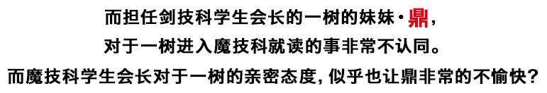 而担任剑技科学生会长的一树的妹妹・鼎，对于一树进入魔技科就读的事非常不认同。而魔技科学生会长对于一树的亲密态度，似乎也让鼎非常的不愉快？