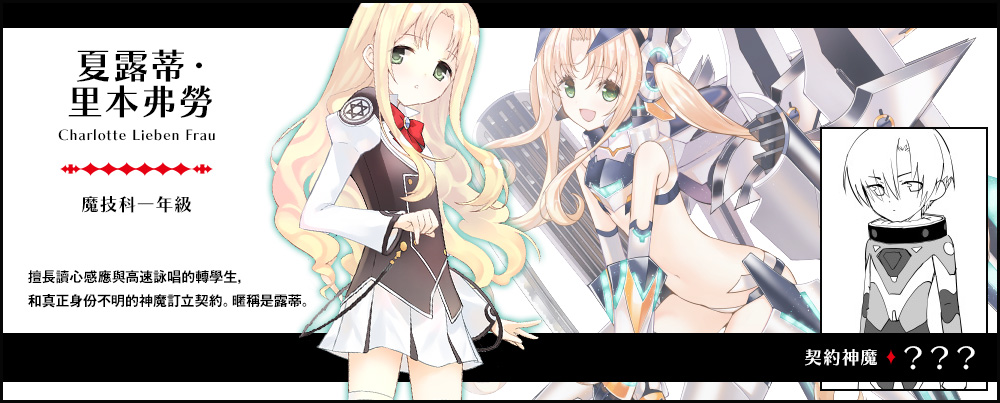 【 夏露蒂・里本弗勞 Charlotte Lieben Frau（魔技科一年級）契約神魔 : ？？？】擅長讀心感應與高速詠唱的轉學生，和真正身份不明的神魔訂立契約。暱稱是露蒂。