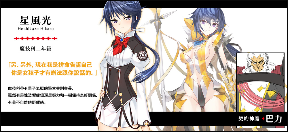 【星風 光 Hoshikaze Hikaru（魔技科二年級）契約神魔 : 巴力】「另、另外，現在我是拼命告訴自己你是女孩子才有辦法跟你說話的。」魔技科帶有男子氣概的學生會副會長，雖然有男性恐懼症但還是努力和一樹保持良好關係，有著不自然的距離感。