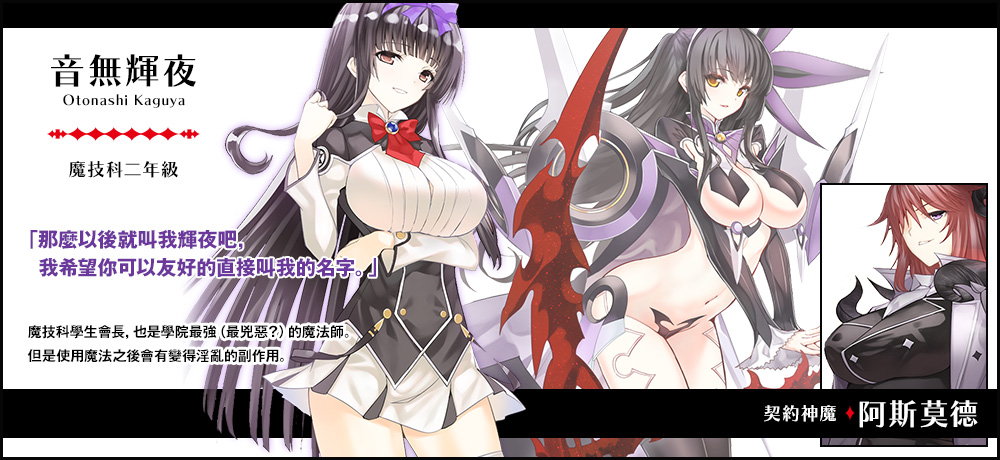 【音無 輝夜 Otonashi Kaguya（魔技科二年級）契約神魔 : 阿斯莫德】「那麼以後就叫我輝夜吧，我希望你可以友好的直接叫我的名字。」魔技科學生會長，也是學院最強（最兇惡？）的魔法師。但是使用魔法之後會有變得淫亂的副作用。