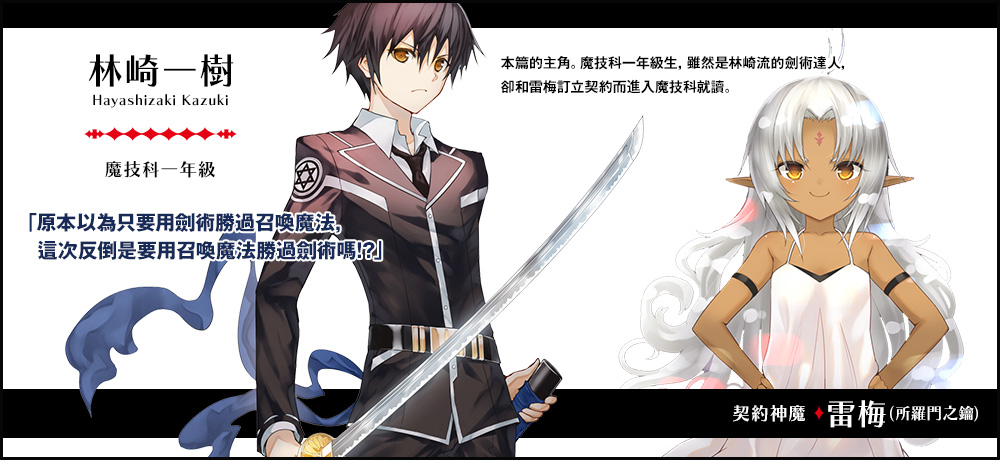 【林崎 一樹 Hayashizaki Kazuki（魔技科一年級）契約神魔 : 雷梅（所羅門之鑰）】「原本以為只要用劍術勝過召喚魔法，這次反倒是要用召喚魔法勝過劍術嗎！？」本篇的主角。魔技科一年級生，雖然是林崎流的劍術達人，卻和雷梅訂立契約而進入魔技科就讀。