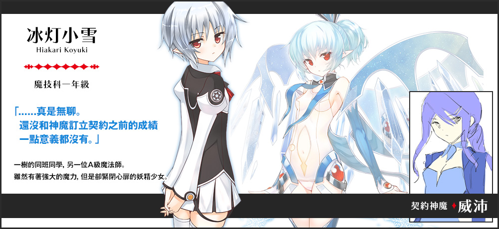 【氷灯 小雪 Hiakari Koyuki（魔技科一年級）契約神魔 : 威沛】「......真是無聊。還沒和神魔訂立契約之前的成績一點意義都沒有。」一樹的同班同學，另一位A級魔法師。雖然有著強大的魔力，但是卻緊閉心扉的妖精少女｡