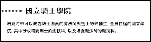 【國立騎士學院】培養將來可以成為騎士團員的魔法師與劍士的候補生，全員住宿的國立學院。其中分成培養劍士的劍技科，以及培養魔法師的魔技科。