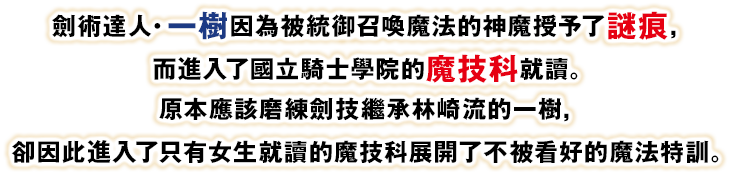 劍術達人・一樹因為被統御召喚魔法的神魔授予了謎痕，而進入了國立騎士學院的魔技科就讀。原本應該磨練劍技繼承林崎流的一樹，卻因此進入了只有女生就讀的魔技科展開了不被看好的魔法特訓。