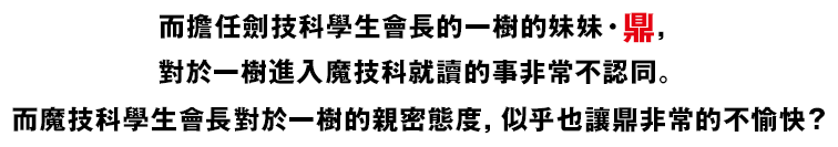 而擔任劍技科學生會長的一樹的妹妹・鼎，對於一樹進入魔技科就讀的事非常不認同。而魔技科學生會長對於一樹的親密態度，似乎也讓鼎非常的不愉快？