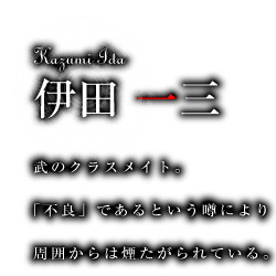 伊田一三　武のクラスメイト。「不良」であるという噂により周囲からは煙たがられている。