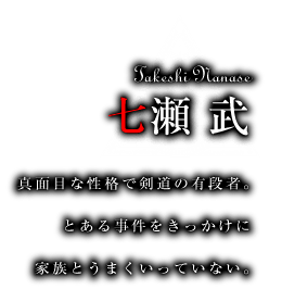七瀬武　真面目な性格で剣道の有段者。とある事件をきっかけに家族とうまくいっていない。