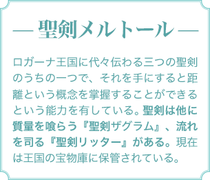 — 聖剣メルトール — ロガーナ王国に代々伝わる三つの聖剣のうちの一つで、それを手にすると距離という概念を掌握することができるという能力を有している。聖剣は他に質量を喰らう『聖剣ザグラム』、流れを司る『聖剣リッター』がある。現在は王国の宝物庫に保管されている。