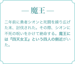— 魔王 — 二年前に勇者シオンと死闘を繰り広げた末、討伐された。その際、シオンに不死の呪いをかけて絶命する。魔王には『四天女王』という四人の側近がいた。