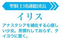 イリス【聖騎士団副総団長】:アナスタシアを補佐する心優しい少女。男慣れしておらず、タイヨウに驚く。