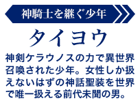タイヨウ【神騎士を継ぐ少年】:神剣ケラウノスの力で異世界召喚された少年。女性しか扱えないはずの神話聖装を世界で唯一扱える前代未聞の男。