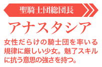 アナスタシア【聖騎士団総団長】:女性だらけの騎士団を率いる規律に厳しい少女。魅了スキルに抗う意思の強さを持つ。