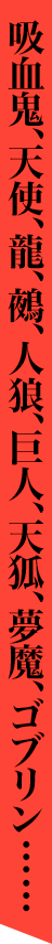 吸血鬼、天使、龍、鵺、人狼、巨人、夢魔、子鬼……等々、