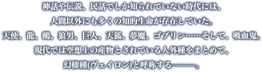 神話や伝説、民話でしか知られていない時代には、人間以外にも多くの知的生命が存在していた。天使、龍、鵺、狼男、巨人、天狐、夢魔、ゴブリン……そして、吸血鬼。現代では空想上の産物とされている人外種をまとめて、幻棲種(ヴェイロン)と呼称する—。