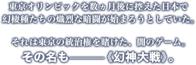 東京オリンピックを数ヵ月後に控えた日本で幻棲種たちの熾烈な暗闘が始まろうとしていた。それは東京の統治権を賭けた、闇のゲーム。
その名も—《幻神大戦》。