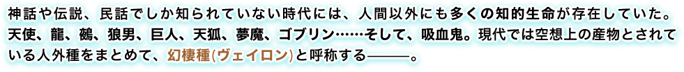 神話や伝説、民話でしか知られていない時代には、人間以外にも多くの知的生命が存在していた。天使、龍、鵺、狼男、巨人、天狐、夢魔、ゴブリン……そして、吸血鬼。現代では空想上の産物とされている人外種をまとめて、幻棲種(ヴェイロン)と呼称する—。