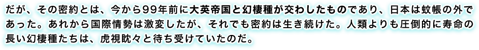 だが、その密約とは、今から99年前に大英帝国と幻棲種が交わしたものであり、日本は蚊帳の外であった。あれから国際情勢は激変したが、それでも密約は生き続けた。人類よりも圧倒的に寿命の長い幻棲種たちは、虎視眈々と待ち受けていたのだ。