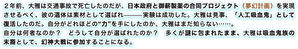 2年前、大雅は交通事故で死亡したのだが、日本政府と御薪製薬の合同プロジェクト《夢幻計画》を実現させるべく、彼の遺体は素材として選ばれ—実験は成功した。大雅は見事、「人工吸血鬼」として復活したのだ。自分がどれほどの“力”を手にしたのか、大雅はまだ知らない……。自分は何者なのか? どうして自分が選ばれたのか? 多くが謎に包まれたまま、大雅は吸血鬼族の末裔として、幻神大戦に参加することになる。