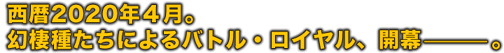 西暦2020年4月。幻棲種たちによるバトル・ロイヤル、開幕—。