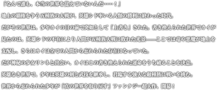 「……なんで誰も、本当の世界を覚えていないんだ！」地上の覇権を争う五種族の大戦が、英雄シド率いる人類の勝利に終わった時代。だがその世界は、少年カイの目の前で突如として「上書き」された。書換えられた世界でカイが見たのは、英雄シドの不在により人間が五種族大戦に敗れた光景——ここでは竜や悪魔が地上を支配し、さらにカイは全ての人間から忘れられた存在になっていた。だが神秘の少女リンネと出会い、カイはこの書き換えられた運命をうち破ることを決意。英雄なき世界で、少年は英雄の剣と武技を継承し、君臨する強大な敵種族に戦いを挑む。世界から忘れられた少年が「真の世界を取り戻す」ファンタジー超大作、開幕！