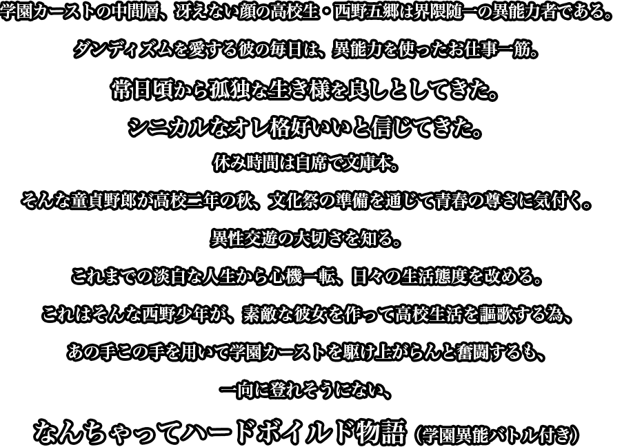 学園カーストの中間層、冴えない顔の高校生・西野五郷は界隈随一の異能力者である。ダンディズムを愛する彼の毎日は、異能力を使ったお仕事一筋。常日頃から孤独な生き様を良しとしてきた。シニカルなオレ格好いいと信じてきた。休み時間は自席で文庫本。そんな童貞野郎が高校二年の秋、文化祭の準備を通じて青春の尊さに気付く。異性交遊の大切さを知る。これまでの淡白な人生から心機一転、日々の生活態度を改める。これはそんな西野少年が、素敵な彼女を作って高校生活を謳歌する為、あの手この手を用いて学園カーストを駆け上がらんと奮闘するも、一向に登れそうにない、なんちゃってハードボイルド物語（学園異能バトル付き）