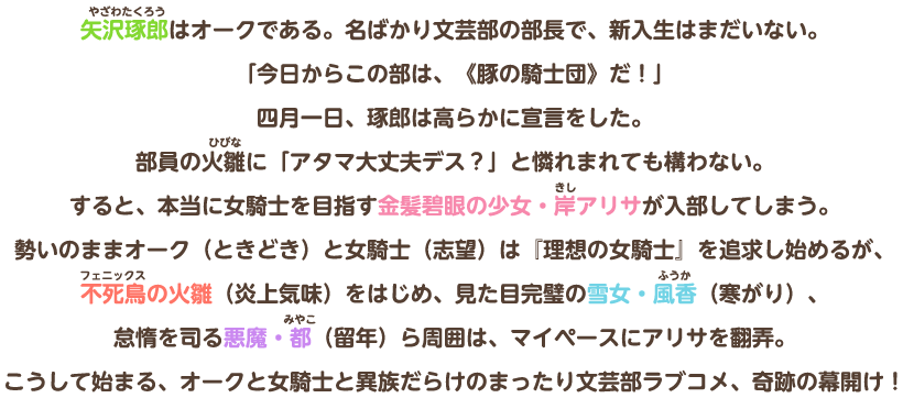 矢沢琢郎はオークである。名ばかり文芸部の部長で、新入生はまだいない。「今日からこの部は、《豚の騎士団》だ！」四月一日、琢郎は高らかに宣言をした。部員の火雛に「アタマ大丈夫デス？」と憐れまれても構わない。すると、本当に女騎士を目指す金髪碧眼の少女・岸アリサが入部してしまう。勢いのままオーク（ときどき）と女騎士（志望）は『理想の女騎士』を追求し始めるが、不死鳥の火雛（炎上気味）をはじめ、見た目完璧の雪女・風香（寒がり）、怠惰を司る悪魔・都（留年）ら周囲は、マイペースにアリサを翻弄。こうして始まる、オークと女騎士と異族だらけのまったり文芸部ラブコメ、奇跡の幕開け！