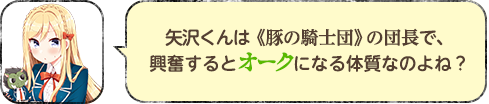 矢沢くんは《豚の騎士団》の団長で、興奮するとオークになる体質なのよね？