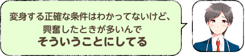 変身する正確な条件はわかってないけど、興奮したときが多いんでそういうことにしてる