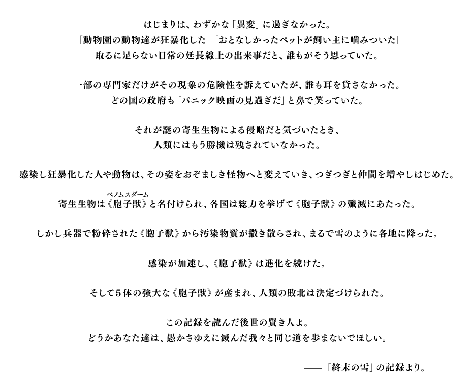 はじまりは、わずかな「異変」に過ぎなかった。「動物園の動物達が狂暴化した」「おとなしかったペットが飼い主に噛みついた」取るに足らない日常の延長線上の出来事だと、誰もがそう思っていた。一部の専門家だけがその現象の危険性を訴えていたが、誰も耳を貸さなかった。どの国の政府も「パニック映画の見過ぎだ」と鼻で笑っていた。それが謎の寄生生物による侵略だと気づいたとき、人類にはもう勝機は残されていなかった。感染し狂暴化した人や動物は、その姿をおぞましき怪物へと変えていき、つぎつぎと仲間を増やしはじめた。寄生生物は《胞子獣》と名付けられ、各国は総力を挙げて《胞子獣》の殲滅にあたった。しかし兵器で粉砕された《胞子獣》から汚染物質が撒き散らされ、まるで雪のように各地に降った。感染が加速し、《胞子獣》は進化を続けた。そして5体の強大な《胞子獣》が産まれ、人類の敗北は決定づけられた。この記録を読んだ後世の賢き人よ。どうかあなた達は、愚かさゆえに滅んだ我々と同じ道を歩まないでほしい。——「終末の雪」の記録より。