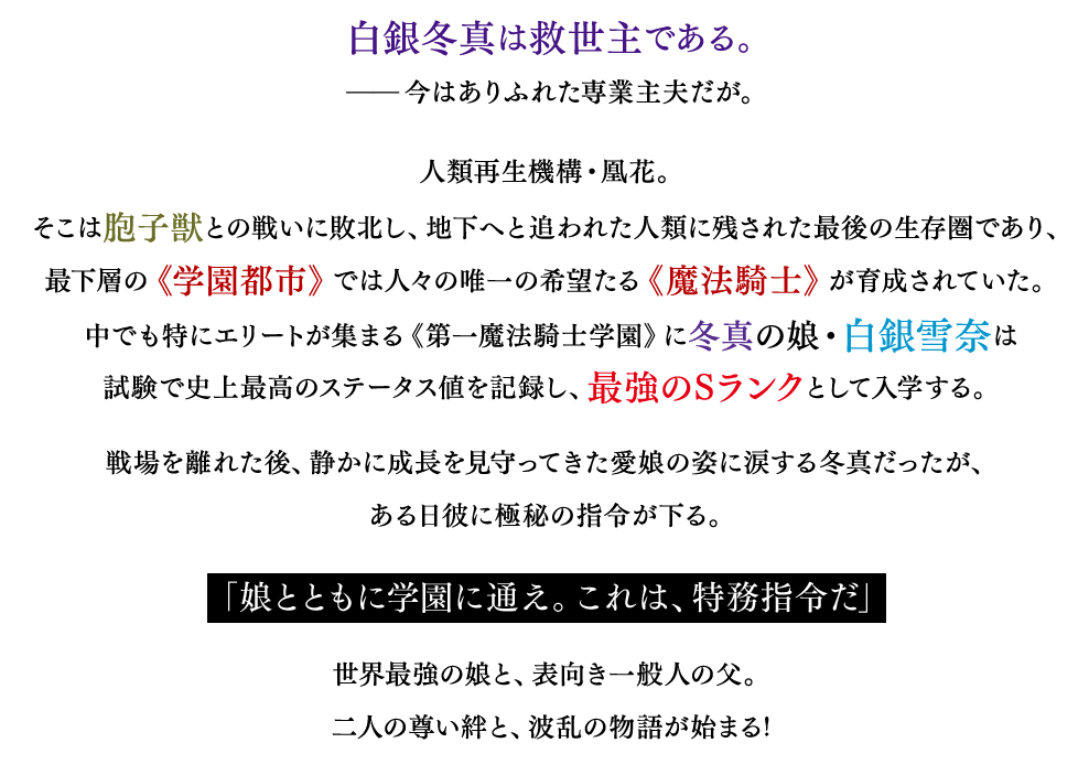 白銀冬真は救世主である。——今はありふれた専業主夫だが。人類再生機構・凰花。そこは胞子獣との戦いに敗北し、地下へと追われた人類に残された最後の生存圏であり、最下層の《学園都市》では人々の唯一の希望たる《魔法騎士》が育成されていた。中でも特にエリートが集まる《第一魔法騎士学園》に冬真の娘・白銀雪奈は試験で史上最高のステータス値を記録し、最強のSランクとして入学する。戦場を離れた後、静かに成長を見守ってきた愛娘の姿に涙する冬真だったが、ある日彼に極秘の指令が下る。「娘とともに学園に通え。これは、特務指令だ」世界最強の娘と、表向き一般人の父。二人の尊い絆と、波乱の物語が始まる!