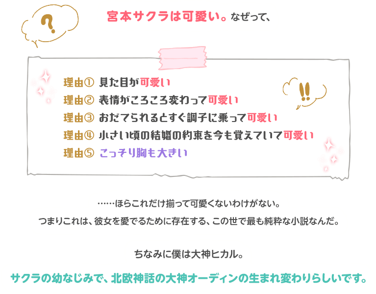 宮本サクラは可愛い。なぜって、理由① 見た目が可愛い 理由② 表情がころころ変わって可愛い 理由	③ おだてられるとすぐ調子に乗って可愛い　理由④小さい頃の結婚の約束を今も覚えていて可愛い  理由𖯤 こっそり胸も大きい……ほらこれだけ揃って可愛くないわけがない。つまりこれは、彼女を愛でるために存在する、この世で最も純粋な小説なんだ。ちなみに僕は大神ヒカル。サクラの幼なじみで、北欧神話の大神オーディンの生まれ変わりらしいです。