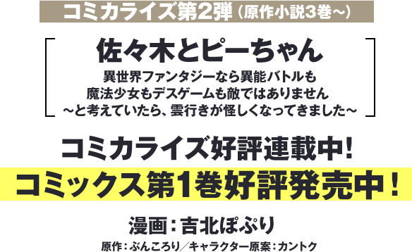 コミカライズ第二弾（原作小説3巻～）『佐々木とピーちゃん 異世界ファンタジーなら異能バトルも魔法少女もデスゲームも敵ではありません ～と考えていたら、雲行きが怪しくなってきました～』コミカライズ好評連載中！コミックス第1巻好評発売中！漫画：吉北ぽぷり　原作：ぶんころり／キャラクター原案：カントク