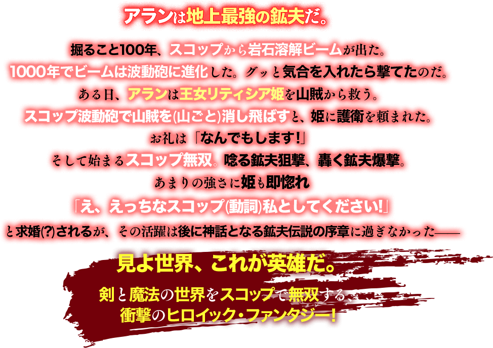 掘ること100年、スコップから岩石溶解ビームが出た。1000年でビームは波動砲に進化した。グッと気合を入れたら撃てたのだ。ある日、アランは王女リティシア姫を山賊から救う。スコップ波動砲で山賊を(山ごと)消し飛ばすと、姫に護衛を頼まれた。お礼は「なんでもします!」そして始まるスコップ無双。唸る鉱夫狙撃、轟く鉱夫爆撃。あまりの強さに姫も即惚れ「え、えっちなスコップ(動詞)私としてください!」と求婚(?)されるが、その活躍は後に神話となる鉱夫伝説の序章に過ぎなかった——見よ世界、これが英雄だ。剣と魔法の世界をスコップで無双する、衝撃のヒロイック・ファンタジー！