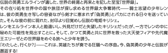 伝説の英勇エルラインが遺した、世界の終焉と再来とを記した至宝「世界録」。その在り処を世界中の国や旅団が探し求める世界録大争奪時代——騎士志望の少年レンは、彼の英勇生き写しの容姿ながら剣才に恵まれず「偽英勇」とバカにされる日々を送っていた。そんな彼の前に現れた、封印より目覚めし伝説の竜姫キリシェ。レンをエルライン本人と勘違いし、外見だけだと失望したキリシェだったが、一方でレンの中に秘めた可能性を見出すことに。そして、かつて英勇と共に世界を救った大天使フィアや先代魔王エリーゼとの世界録をめぐる旅へと少年を誘う。「わたしと、行くか？」——これは、英雄たちが奏でる狂騒への序曲。今、偽英勇の少年と伝説が邂逅する！