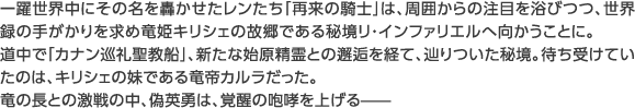 一躍世界中にその名を轟かせたレンたち「再来の騎士」は、周囲からの注目を浴びつつ、世界録の手がかりを求め竜姫キリシェの故郷である秘境リ・インファリエルへ向かうことに。道中で「カナン巡礼聖教船」、新たな始原精霊との邂逅を経て、辿りついた秘境。待ち受けていたのは、キリシェの妹である竜帝カルラだった。竜の長との激戦の中、偽英勇は、覚醒の咆哮を上げる——