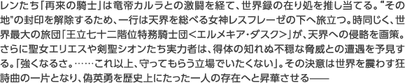 レンたち「再来の騎士」は竜帝カルラとの激闘を経て、世界録の在り処を推し当てる。その地の封印を解除するため、一行は天界を総べる女神レスフレーゼの下へ旅立つ。時同じく、世界最大の旅団「王立七十二階位特務騎士団<エルメキア・ダスク>」が、天界への侵略を画策。さらに聖女エリエスや剣聖シオンたち実力者は、得体の知れぬ不穏な脅威との遭遇を予見する。「強くなるさ。……これ以上、守ってもらう立場でいたくない」。その決意は世界を震わす狂詩曲の一片となり、偽英勇を歴史上にたった一人の存在へと昇華させる——