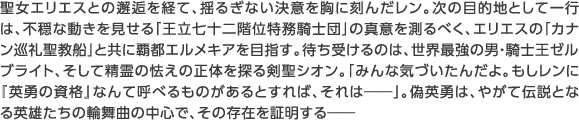 聖女エリエスとの邂逅を経て、揺るぎない決意を胸に刻んだレン。次の目的地として一行は、不穏な動きを見せる「王立七十二階位特務騎士団」の真意を測るべく、エリエスの「カナン巡礼聖教船」と共に覇都エルメキアを目指す。待ち受けるのは、世界最強の男・騎士王ゼルブライト、そして精霊の怯えの正体を探る剣聖シオン。「みんな気づいたんだよ。もしレンに『英勇の資格』なんて呼べるものがあるとすれば、それは――」。偽英勇は、やがて伝説となる英雄たちの輪舞曲の中心で、その存在を証明する――
