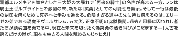覇都エルメキアを舞台とした三大姫の大暴れで「再来の騎士」の名声が高まる一方、レンは騎士王ゼルブライトとの激闘の末、新たな「英勇」としての可能性を顕示。そして一行は最後の封印を解くために冥界へと歩みを進める。危険すぎる道中の先に待ち構えるのは、エリーゼの弟である現魔王ヴェルサレム、五大災、正体不明の沈黙機関。過去と因縁に囚われし者たちが鎮魂曲を奏でる中、現在と未来を切り拓く偽英勇の熱き叫びがこだまする—「太古を誇るだけの獣が、現在を生きる人間を舐めるんじゃねえ!」