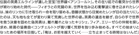 伝説の英勇エルラインが遺した至宝「世界録＜アンコール＞」。その在り処での衝突から世界が終わり始めた時代——フィオラとの死闘の末、世界を包み込む衝撃波に巻き込まれたレンは、妹のリンカに引き取られ一命を取り留める。昏睡状態から目覚めたレンが目の当たりにしたのは、天も地も全てが変わり果て荒廃した世界の姿。英勇の遺志を継ぎ、自らの手で世界を救う決意を固めた偽英勇は、離れ離れとなったキリシェ、フィア、エリーゼらの仲間を探し求め、終焉の協奏曲＜コンチェルト＞が鳴り響く荒野を独り歩み始める。すべての始まりとなったあの場所を目指して。「俺は、お前を越えていく……立ち止まってる時間はないんだ」