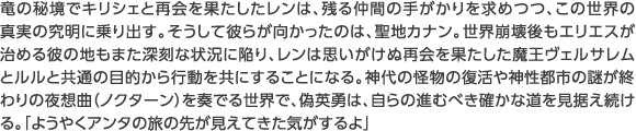 竜の秘境でキリシェと再会を果たしたレンは、残る仲間の手がかりを求めつつ、この世界の真実の究明に乗り出す。そうして彼らが向かったのは、聖地カナン。世界崩壊後もエリエスが治める彼の地もまた深刻な状況に陥り、レンは思いがけぬ再会を果たした魔王ヴェルサレムとルルと共通の目的から行動を共にすることになる。神代の怪物の復活や神性都市の謎が終わりの夜想曲（ノクターン）を奏でる世界で、偽英勇は、自らの進むべき確かな道を見据え続ける。「ようやくアンタの旅の先が見えてきた気がするよ」