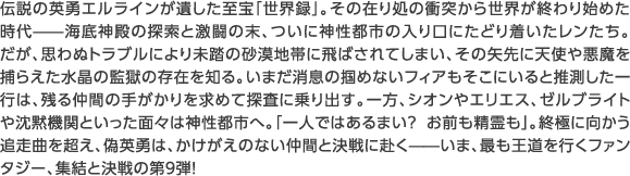 伝説の英勇エルラインが遺した至宝「世界録」。その在り処の衝突から世界が終わり始めた時代——海底神殿の探索と激闘の末、ついに神性都市の入り口にたどり着いたレンたち。たが、思わぬトラブルにより未踏の砂漠地帯に飛ばされてしまい、その矢先に天使や悪魔を捕らえた水晶の監獄の存在を知る。いまだ消息の掴めないフィアもそこにいると推測した一行は、残る仲間の手がかりを求めて探査に乗り出す。一方、シオンやエリエス、ゼルブライトや沈黙機関といった面々は神性都市へ。「一人ではあるまい？ お前も精霊も」。終極に向かう追走曲を超え、偽英勇は、かけがえのない仲間と決戦に赴く——いま、最も王道を行くファンタジー、集結と決戦の第９弾！