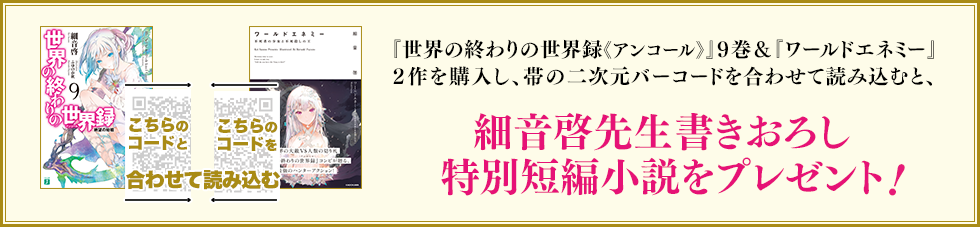 『世界の終わりの世界録《アンコール》』９巻＆『ワールドエネミー』２作を購入し、帯の二次元バーコードを合わせて読み込むと、細音啓先生書きおろし特別短編小説をプレゼント!