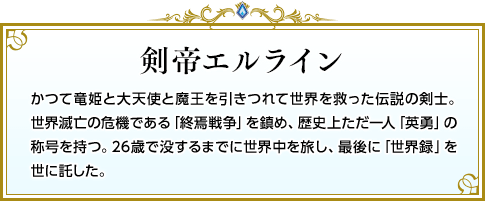 剣帝エルライン かつて竜姫と大天使と魔王を引きつれて世界を救った伝説の剣士。世界滅亡の危機である「終焉戦争」を鎮め、歴史上ただ一人「英勇」の称号を持つ。26歳で没するまでに世界中を旅し、最後に「世界録」を世に託した。