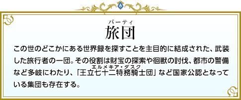 旅団 この世のどこかにある世界録を探すことを主目的に結成された、武装した旅行者の一団。その役割は財宝の探索や徊獣の討伐、都市の警備など多岐にわたり、「王立七十二特務騎士団」など国家公認となっている集団も存在する。
