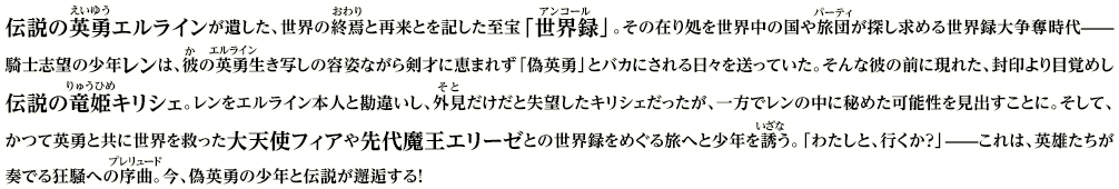 伝説の英勇エルラインが遺した、世界の終焉と再来とを記した至宝「世界録」。その在り処を世界中の国や旅団が探し求める世界録大争奪時代——騎士志望の少年レンは、彼の英勇生き写しの容姿ながら剣才に恵まれず「偽英勇」とバカにされる日々を送っていた。そんな彼の前に現れた、封印より目覚めし伝説の竜姫キリシェ。レンをエルライン本人と勘違いし、外見だけだと失望したキリシェだったが、一方でレンの中に秘めた可能性を見出すことに。そして、かつて英勇と共に世界を救った大天使フィアや先代魔王エリーゼとの世界録をめぐる旅へと少年を誘う。「わたしと、行くか？」——これは、英雄たちが奏でる狂騒への序曲。今、偽英勇の少年と伝説が邂逅する！