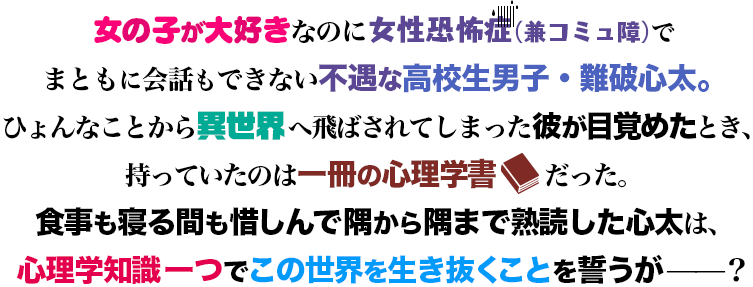 女の子が大好きなのに女性恐怖症（兼コミュ障）でまともに会話もできない不遇な高校生男子・難波心太。ひょんなことから異世界へ飛ばされてしまった彼が目覚めたとき、持っていたのは一冊の心理学書だった。食事も寝る間も惜しんで隅から隅まで熟読した心太は、心理学知識一つでこの世界を生き抜くことを誓うが——？